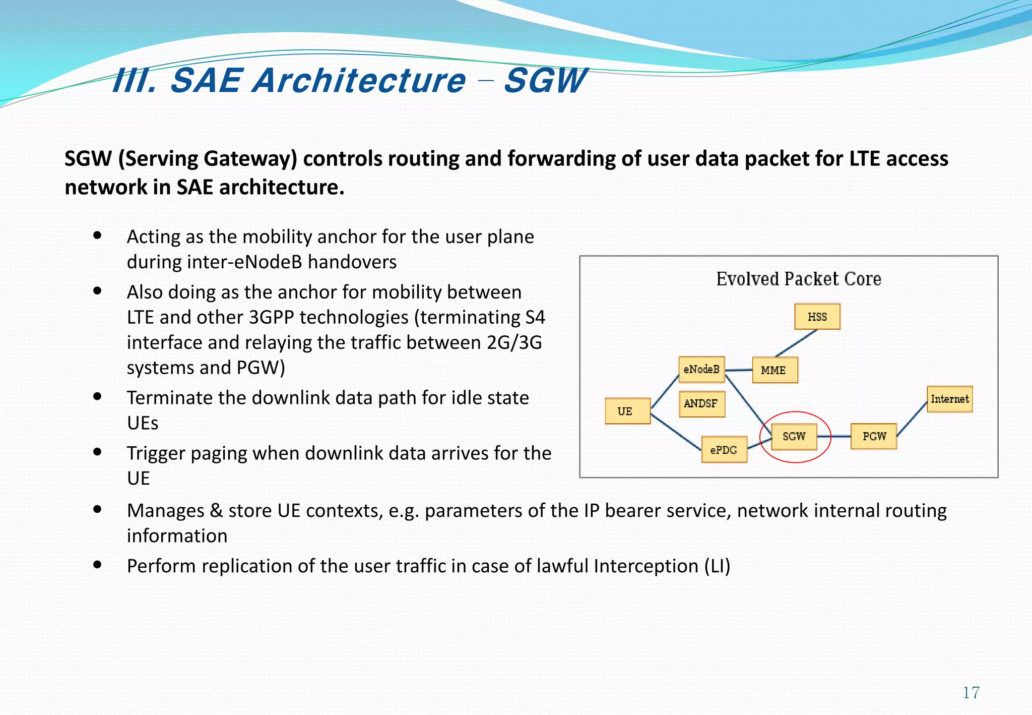 III. SAE Architecture – SGW
SGW (Serving Gateway) controls routing and forwarding of user data packet for LTE access
network in SAE architecture.
• Acting as the mobility anchor for the user plane
during inter-eNodeB handovers
• Also doing as the anchor for mobility between
LTE and other 3GPP technologies (terminating S4
interface and relaying the traffic between 2G/3G
systems and PGW)
• Terminate the downlink data path for idle state
UEs
• Trigger paging when downlink data arrives for the
UE
• Manages & store UE contexts, e.g. parameters of the IP bearer service, network internal routing
information
• Perform replication of the user traffic in case of lawful Interception (LI)
17
 