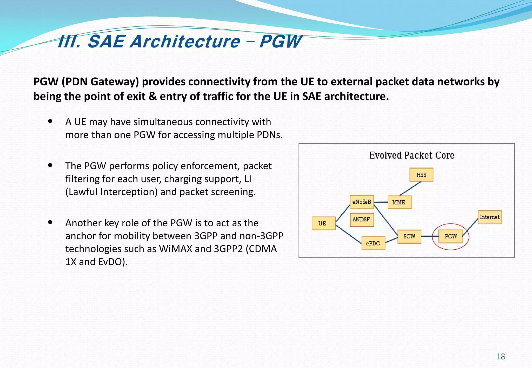 III. SAE Architecture – PGW
PGW (PDN Gateway) provides connectivity from the UE to external packet data networks by
being the point of exit & entry of traffic for the UE in SAE architecture.
• A UE may have simultaneous connectivity with
more than one PGW for accessing multiple PDNs.
• The PGW performs policy enforcement, packet
filtering for each user, charging support, LI
(Lawful Interception) and packet screening.
• Another key role of the PGW is to act as the
anchor for mobility between 3GPP and non-3GPP
technologies such as WiMAX and 3GPP2 (CDMA
1X and EvDO).
18
 