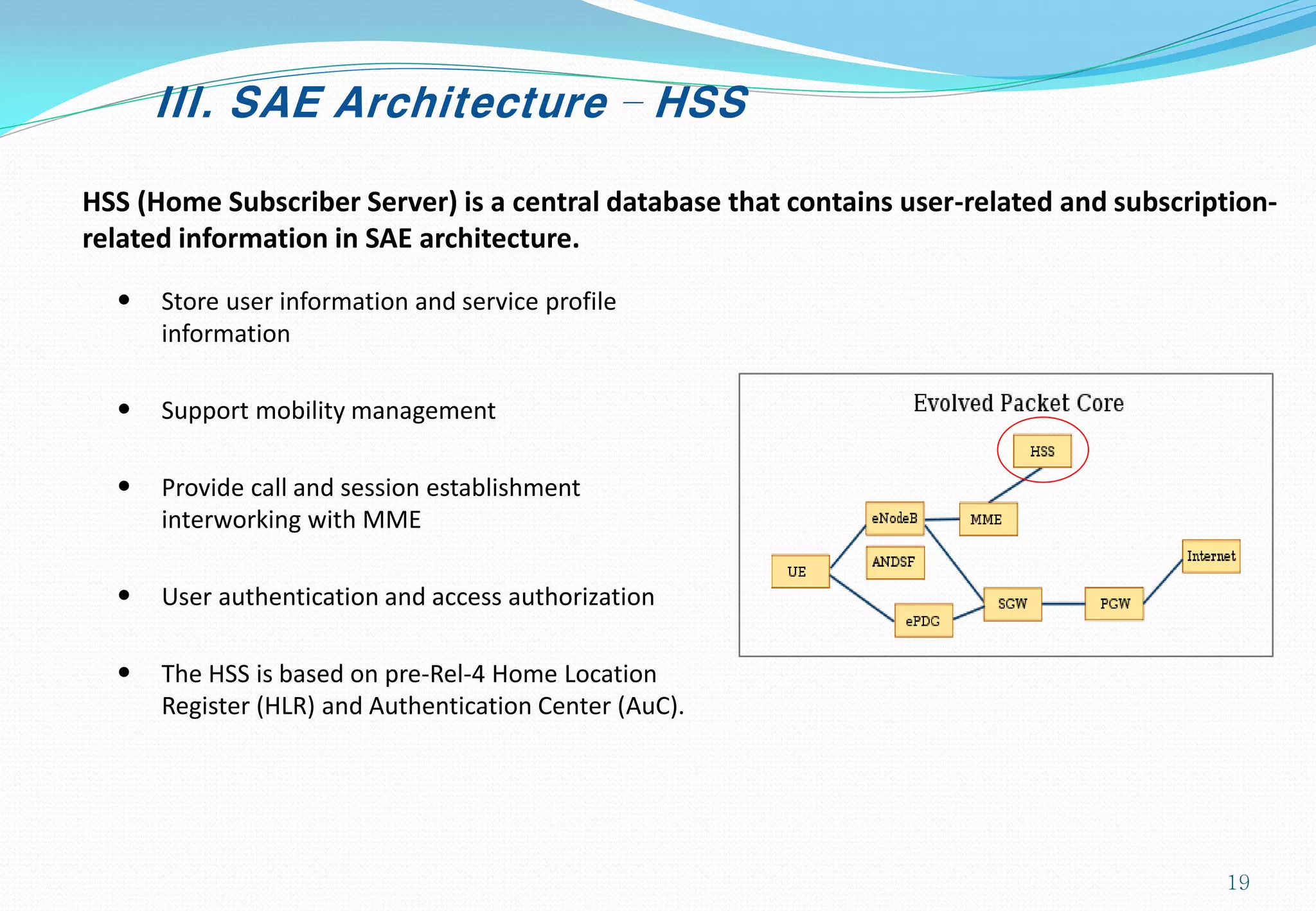 III. SAE Architecture – HSS
HSS (Home Subscriber Server) is a central database that contains user-related and subscription-
related information in SAE architecture.
• Store user information and service profile
information
• Support mobility management
• Provide call and session establishment
interworking with MME
• User authentication and access authorization
• The HSS is based on pre-Rel-4 Home Location
Register (HLR) and Authentication Center (AuC).
19
 