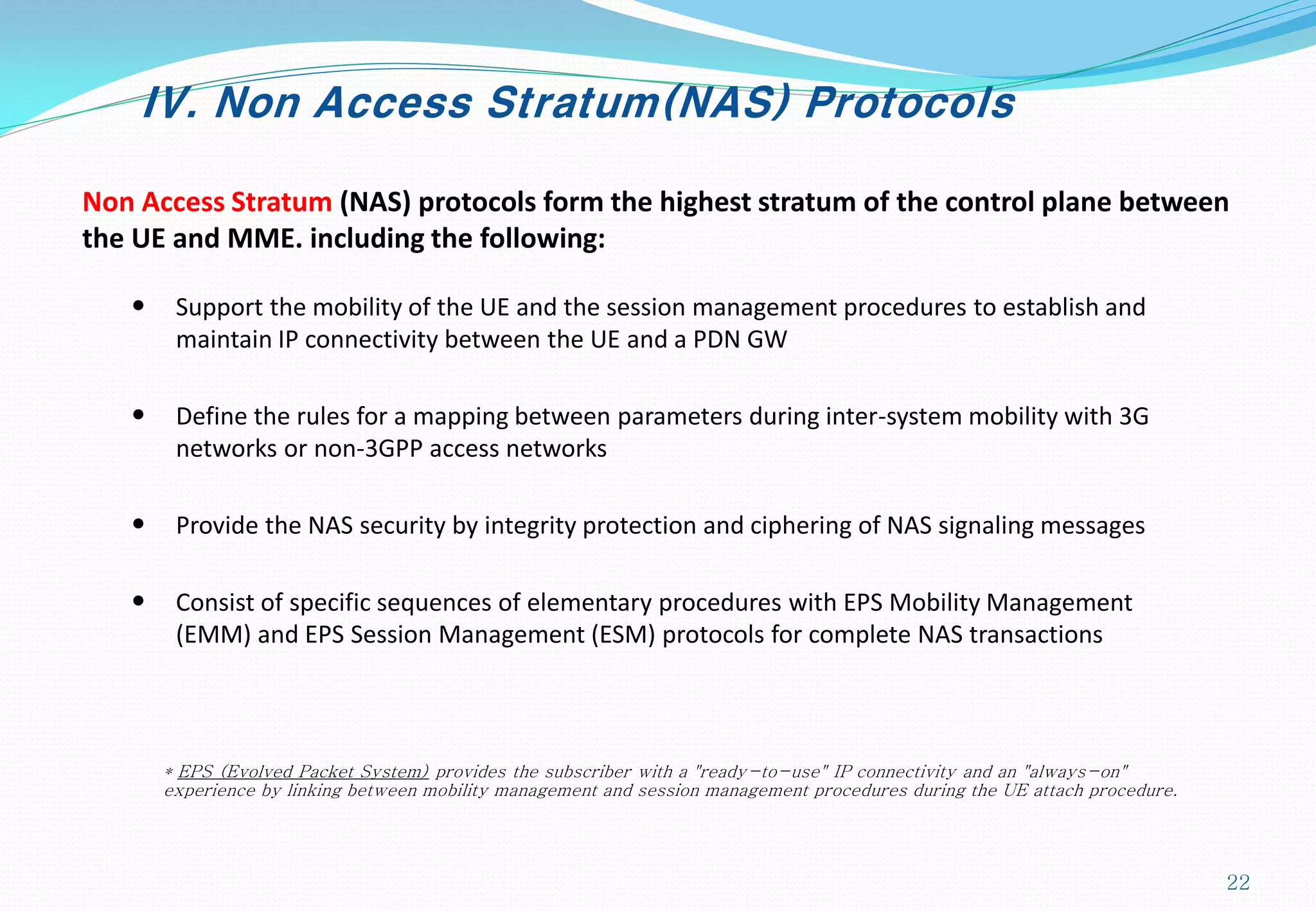 IV. Non Access Stratum(NAS) Protocols
Non Access Stratum (NAS) protocols form the highest stratum of the control plane between
the UE and MME. including the following:
• Support the mobility of the UE and the session management procedures to establish and
maintain IP connectivity between the UE and a PDN GW
• Define the rules for a mapping between parameters during inter-system mobility with 3G
networks or non-3GPP access networks
• Provide the NAS security by integrity protection and ciphering of NAS signaling messages
• Consist of specific sequences of elementary procedures with EPS Mobility Management
(EMM) and EPS Session Management (ESM) protocols for complete NAS transactions
* EPS (Evolved Packet System) provides the subscriber with a "ready-to-use" IP connectivity and an "always-on"
experience by linking between mobility management and session management procedures during the UE attach procedure.
22
 