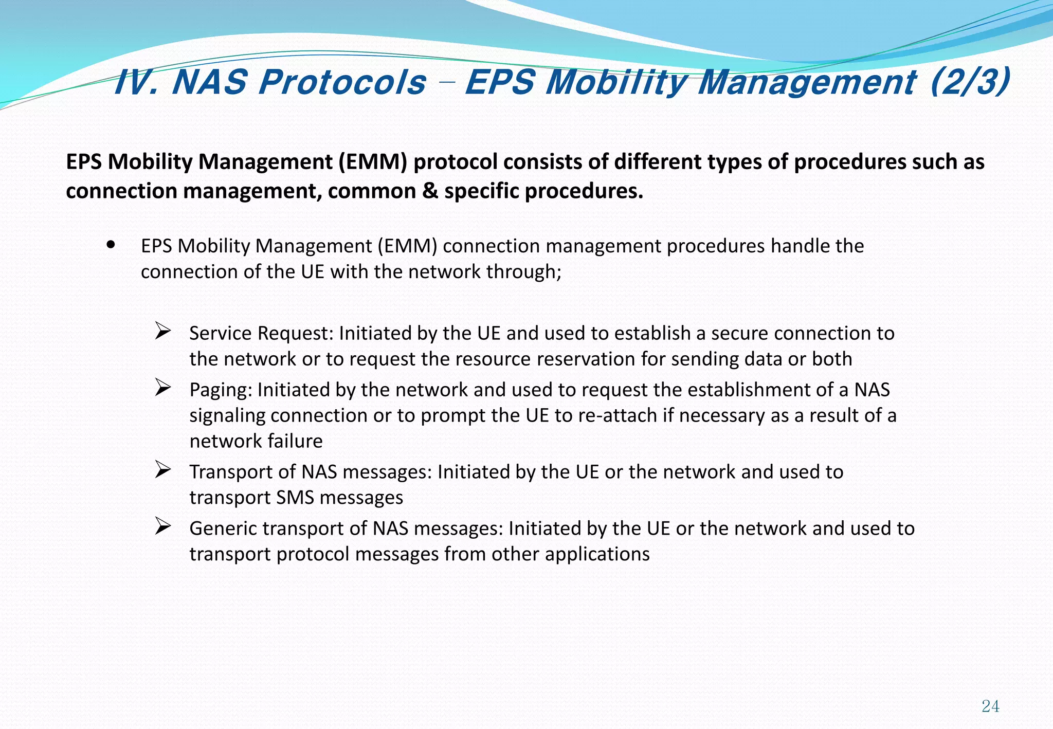 IV. NAS Protocols – EPS Mobility Management (2/3)
EPS Mobility Management (EMM) protocol consists of different types of procedures such as
connection management, common & specific procedures.
• EPS Mobility Management (EMM) connection management procedures handle the
connection of the UE with the network through;
 Service Request: Initiated by the UE and used to establish a secure connection to
the network or to request the resource reservation for sending data or both
 Paging: Initiated by the network and used to request the establishment of a NAS
signaling connection or to prompt the UE to re-attach if necessary as a result of a
network failure
 Transport of NAS messages: Initiated by the UE or the network and used to
transport SMS messages
 Generic transport of NAS messages: Initiated by the UE or the network and used to
transport protocol messages from other applications
24
 