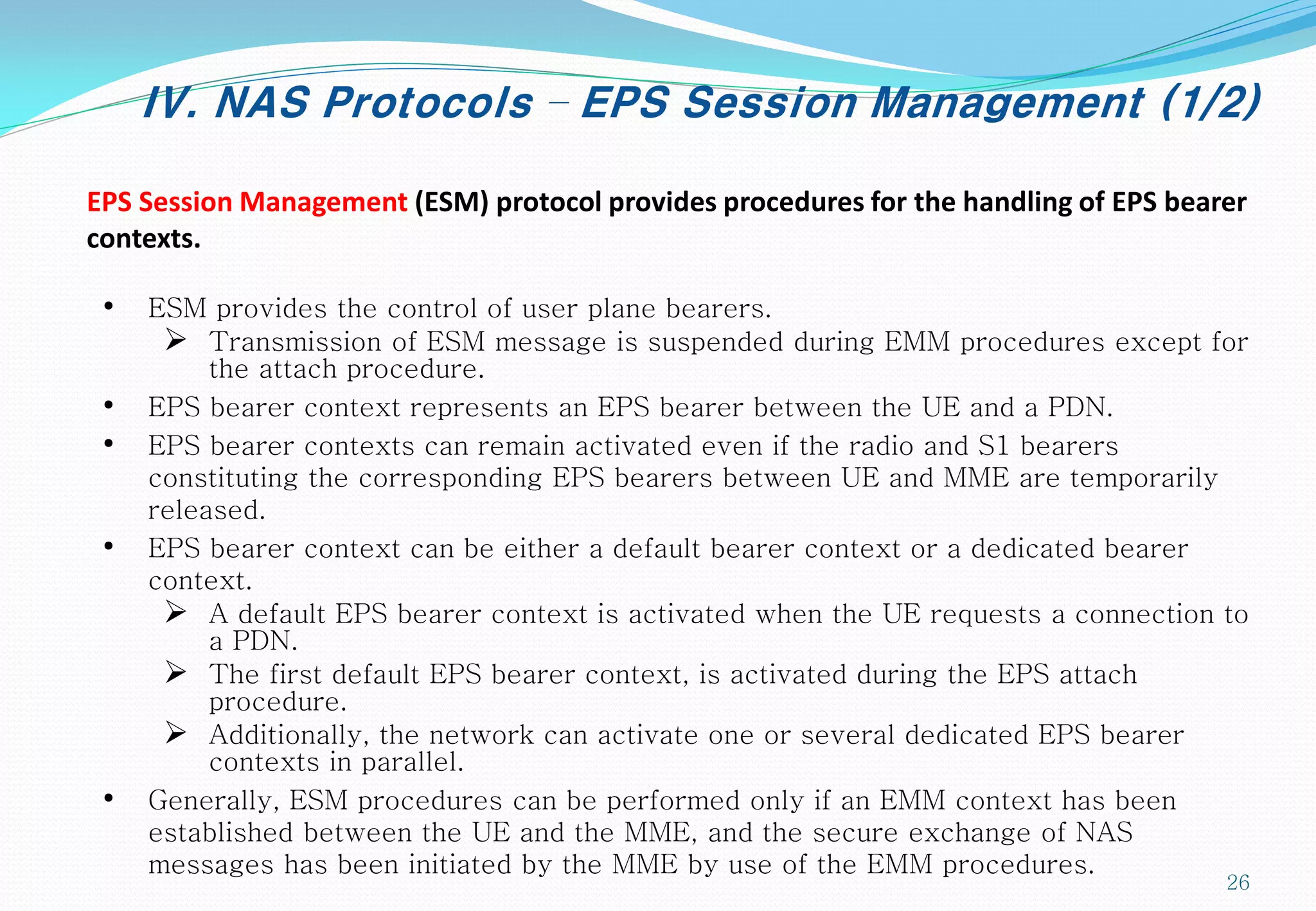 IV. NAS Protocols – EPS Session Management (1/2)
• ESM provides the control of user plane bearers.
 Transmission of ESM message is suspended during EMM procedures except for
the attach procedure.
• EPS bearer context represents an EPS bearer between the UE and a PDN.
• EPS bearer contexts can remain activated even if the radio and S1 bearers
constituting the corresponding EPS bearers between UE and MME are temporarily
released.
• EPS bearer context can be either a default bearer context or a dedicated bearer
context.
 A default EPS bearer context is activated when the UE requests a connection to
a PDN.
 The first default EPS bearer context, is activated during the EPS attach
procedure.
 Additionally, the network can activate one or several dedicated EPS bearer
contexts in parallel.
• Generally, ESM procedures can be performed only if an EMM context has been
established between the UE and the MME, and the secure exchange of NAS
messages has been initiated by the MME by use of the EMM procedures.
EPS Session Management (ESM) protocol provides procedures for the handling of EPS bearer
contexts.
26
 