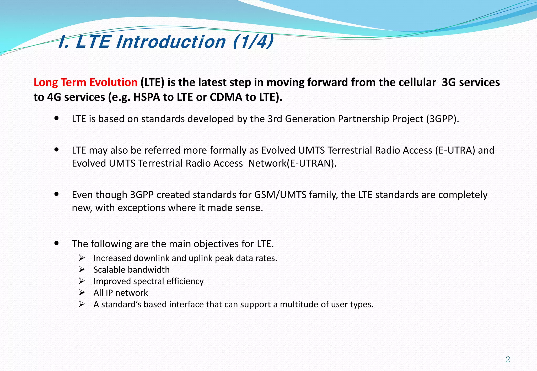 I. LTE Introduction (1/4)
Long Term Evolution (LTE) is the latest step in moving forward from the cellular 3G services
to 4G services (e.g. HSPA to LTE or CDMA to LTE).
• LTE is based on standards developed by the 3rd Generation Partnership Project (3GPP).
• LTE may also be referred more formally as Evolved UMTS Terrestrial Radio Access (E-UTRA) and
Evolved UMTS Terrestrial Radio Access Network(E-UTRAN).
• Even though 3GPP created standards for GSM/UMTS family, the LTE standards are completely
new, with exceptions where it made sense.
• The following are the main objectives for LTE.
 Increased downlink and uplink peak data rates.
 Scalable bandwidth
 Improved spectral efficiency
 All IP network
 A standard’s based interface that can support a multitude of user types.
2
 