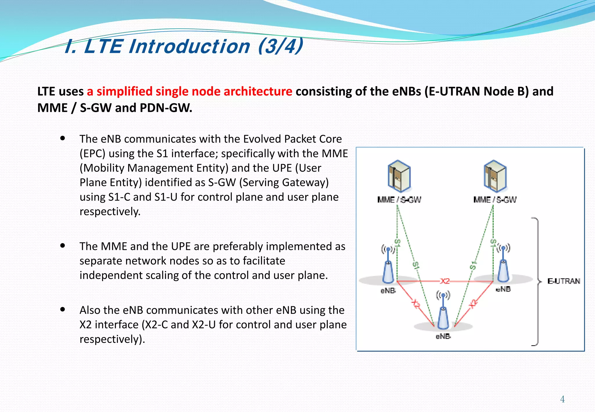 I. LTE Introduction (3/4)
LTE uses a simplified single node architecture consisting of the eNBs (E-UTRAN Node B) and
MME / S-GW and PDN-GW.
• The eNB communicates with the Evolved Packet Core
(EPC) using the S1 interface; specifically with the MME
(Mobility Management Entity) and the UPE (User
Plane Entity) identified as S-GW (Serving Gateway)
using S1-C and S1-U for control plane and user plane
respectively.
• The MME and the UPE are preferably implemented as
separate network nodes so as to facilitate
independent scaling of the control and user plane.
• Also the eNB communicates with other eNB using the
X2 interface (X2-C and X2-U for control and user plane
respectively).
4
 