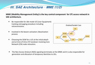 III. SAE Architecture – MME (1/2)
MME (Mobility Management Entity) is the key control component for LTE access network in
SAE architecture.
• Be responsible for idle mode UE (User Equipment)
tracking and paging procedure including
retransmissions
• Involved in the bearer activation /deactivation
process
• Choosing the SGW for a UE at the initial attach
and at time of intra-LTE handover involving Core
Network (CN) node relocation.
• The Non Access Stratum (NAS) signaling terminates at the MME and it is also responsible for
generation and allocation of temporary identities to UEs.
15
 