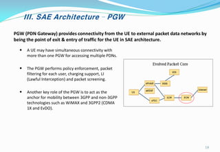 III. SAE Architecture – PGW
PGW (PDN Gateway) provides connectivity from the UE to external packet data networks by
being the point of exit & entry of traffic for the UE in SAE architecture.
• A UE may have simultaneous connectivity with
more than one PGW for accessing multiple PDNs.
• The PGW performs policy enforcement, packet
filtering for each user, charging support, LI
(Lawful Interception) and packet screening.
• Another key role of the PGW is to act as the
anchor for mobility between 3GPP and non-3GPP
technologies such as WiMAX and 3GPP2 (CDMA
1X and EvDO).
18
 
