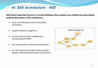 III. SAE Architecture – HSS
HSS (Home Subscriber Server) is a central database that contains user-related and subscription-
related information in SAE architecture.
• Store user information and service profile
information
• Support mobility management
• Provide call and session establishment
interworking with MME
• User authentication and access authorization
• The HSS is based on pre-Rel-4 Home Location
Register (HLR) and Authentication Center (AuC).
19
 
