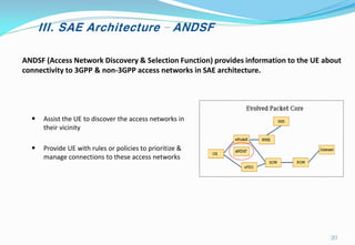III. SAE Architecture – ANDSF
ANDSF (Access Network Discovery & Selection Function) provides information to the UE about
connectivity to 3GPP & non-3GPP access networks in SAE architecture.
• Assist the UE to discover the access networks in
their vicinity
• Provide UE with rules or policies to prioritize &
manage connections to these access networks
20
 