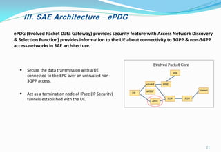 III. SAE Architecture – ePDG
ePDG (Evolved Packet Data Gateway) provides security feature with Access Network Discovery
& Selection Function) provides information to the UE about connectivity to 3GPP & non-3GPP
access networks in SAE architecture.
• Secure the data transmission with a UE
connected to the EPC over an untrusted non-
3GPP access.
• Act as a termination node of IPsec (IP Security)
tunnels established with the UE.
21
 