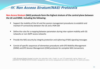 IV. Non Access Stratum(NAS) Protocols
Non Access Stratum (NAS) protocols form the highest stratum of the control plane between
the UE and MME. including the following:
• Support the mobility of the UE and the session management procedures to establish and
maintain IP connectivity between the UE and a PDN GW
• Define the rules for a mapping between parameters during inter-system mobility with 3G
networks or non-3GPP access networks
• Provide the NAS security by integrity protection and ciphering of NAS signaling messages
• Consist of specific sequences of elementary procedures with EPS Mobility Management
(EMM) and EPS Session Management (ESM) protocols for complete NAS transactions
* EPS (Evolved Packet System) provides the subscriber with a "ready-to-use" IP connectivity and an "always-on"
experience by linking between mobility management and session management procedures during the UE attach procedure.
22
 