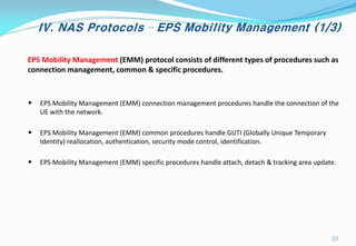 IV. NAS Protocols – EPS Mobility Management (1/3)
• EPS Mobility Management (EMM) connection management procedures handle the connection of the
UE with the network.
• EPS Mobility Management (EMM) common procedures handle GUTI (Globally Unique Temporary
Identity) reallocation, authentication, security mode control, identification.
• EPS Mobility Management (EMM) specific procedures handle attach, detach & tracking area update.
EPS Mobility Management (EMM) protocol consists of different types of procedures such as
connection management, common & specific procedures.
23
 