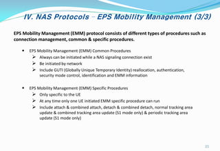 IV. NAS Protocols – EPS Mobility Management (3/3)
EPS Mobility Management (EMM) protocol consists of different types of procedures such as
connection management, common & specific procedures.
• EPS Mobility Management (EMM) Common Procedures
 Always can be initiated while a NAS signaling connection exist
 Be initiated by network
 Include GUTI (Globally Unique Temporary Identity) reallocation, authentication,
security mode control, identification and EMM information
• EPS Mobility Management (EMM) Specific Procedures
 Only specific to the UE
 At any time only one UE initiated EMM specific procedure can run
 Include attach & combined attach, detach & combined detach, normal tracking area
update & combined tracking area update (S1 mode only) & periodic tracking area
update (S1 mode only)
25
 