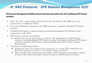IV. NAS Protocols – EPS Session Management (2/2)
• Once the UE is successfully attached, the UE can request the MME to set up
connections to additional PDNs.
• For each additional connection, the MME activates a separate default EPS bearer
context.
• A default EPS bearer context remains activated throughout the lifetime of the
connection to the PDN.
• EPS bearer contexts procedures
 Initiated by the network and are used for the manipulation of EPS bearer
contexts, including default EPS bearer context activation, dedicated EPS bearer
context activation, EPS bearer context modification, EPS bearer context
deactivation.
• Transaction related procedures
 Initiated by the UE to request for resources, i.e. a new PDN connection or
dedicated bearer resources, or to release these resources.
 They include PDN connectivity procedure, PDN disconnect procedure, bearer
resource allocation procedure, bearer resource modification procedure.
EPS Session Management (ESM) protocol provides procedures for the handling of EPS bearer
contexts.
27
 