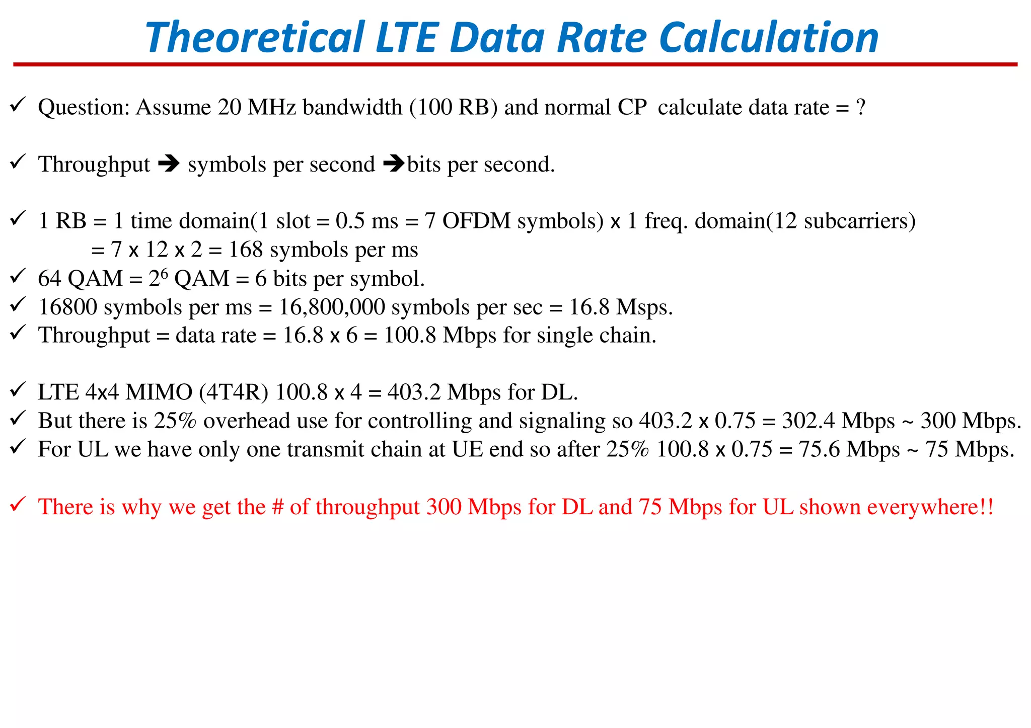 Theoretical LTE Data Rate Calculation
Question: Assume 20 MHz bandwidth (100 RB) and normal CP calculate data rate = ?
Throughput symbols per second bits per second.
1 RB = 1 time domain(1 slot = 0.5 ms = 7 OFDM symbols) x 1 freq. domain(12 subcarriers)
= 7 x 12 x 2 = 168 symbols per ms
64 QAM = 26 QAM = 6 bits per symbol.
16800 symbols per ms = 16,800,000 symbols per sec = 16.8 Msps.
Throughput = data rate = 16.8 x 6 = 100.8 Mbps for single chain.
LTE 4x4 MIMO (4T4R) 100.8 x 4 = 403.2 Mbps for DL.
But there is 25% overhead use for controlling and signaling so 403.2 x 0.75 = 302.4 Mbps ~ 300 Mbps.
For UL we have only one transmit chain at UE end so after 25% 100.8 x 0.75 = 75.6 Mbps ~ 75 Mbps.
There is why we get the # of throughput 300 Mbps for DL and 75 Mbps for UL shown everywhere!!
 