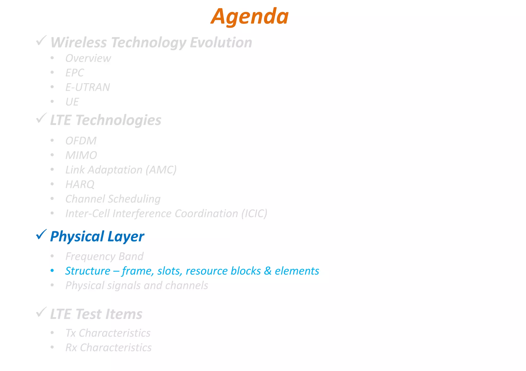 Wireless Technology Evolution
LTE Technologies
Physical Layer
LTE Test Items
• Overview
• EPC
• E-UTRAN
• UE
Agenda
• OFDM
• MIMO
• Link Adaptation (AMC)
• HARQ
• Channel Scheduling
• Inter-Cell Interference Coordination (ICIC)
• Frequency Band
• Structure – frame, slots, resource blocks & elements
• Physical signals and channels
• Tx Characteristics
• Rx Characteristics
 