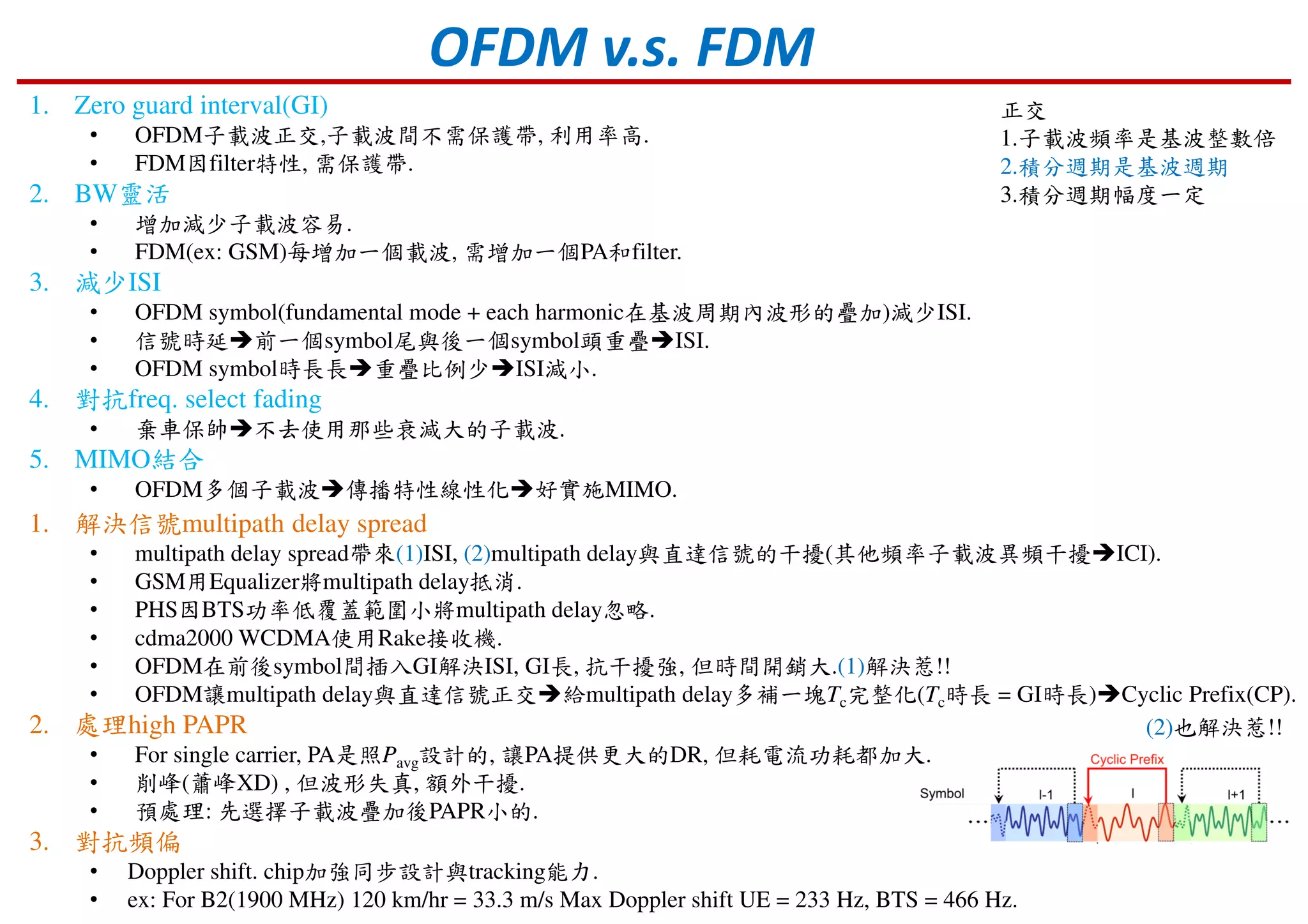 OFDM v.s. FDM
1. Zero guard interval(GI)
• OFDM子載波正交,子載波間不需保護帶, 利用率高.
• FDM因filter特性, 需保護帶.
2. BW靈活
• 增加減少子載波容易.
• FDM(ex: GSM)每增加一個載波, 需增加一個PA和filter.
3. 減少ISI
• OFDM symbol(fundamental mode + each harmonic在基波周期內波形的疊加)減少ISI.
• 信號時延 前一個symbol尾與後一個symbol頭重疊 ISI.
• OFDM symbol時長長 重疊比例少 ISI減小.
4. 對抗freq. select fading
• 棄車保帥 不去使用那些衰減大的子載波.
5. MIMO結合
• OFDM多個子載波 傳播特性線性化 好實施MIMO.
1. 解決信號multipath delay spread
• multipath delay spread帶來(1)ISI, (2)multipath delay與直達信號的干擾(其他頻率子載波異頻干擾 ICI).
• GSM用Equalizer將multipath delay抵消.
• PHS因BTS功率低覆蓋範圍小將multipath delay忽略.
• cdma2000 WCDMA使用Rake接收機.
• OFDM在前後symbol間插入GI解決ISI, GI長, 抗干擾強, 但時間開銷大.(1)解決惹!!
• OFDM讓multipath delay與直達信號正交 給multipath delay多補一塊Tc完整化(Tc時長 = GI時長) Cyclic Prefix(CP).
2. 處理high PAPR
• For single carrier, PA是照Pavg設計的, 讓PA提供更大的DR, 但耗電流功耗都加大.
• 削峰(蕭峰XD) , 但波形失真, 額外干擾.
• 預處理: 先選擇子載波疊加後PAPR小的.
3. 對抗頻偏
• Doppler shift. chip加強同步設計與tracking能力.
• ex: For B2(1900 MHz) 120 km/hr = 33.3 m/s Max Doppler shift UE = 233 Hz, BTS = 466 Hz.
正交
1.子載波頻率是基波整數倍
2.積分週期是基波週期
3.積分週期幅度一定
(2)也解決惹!!
 