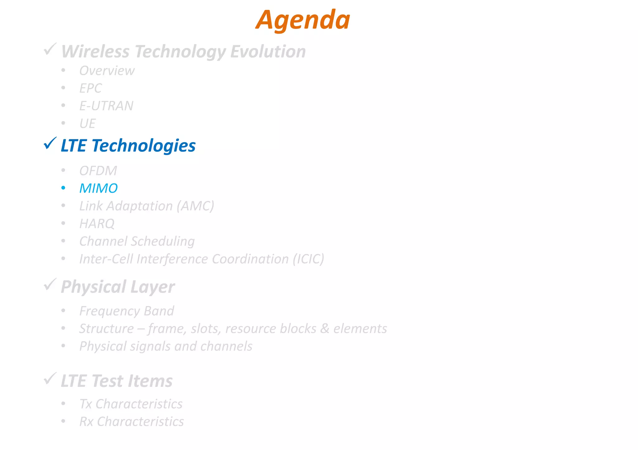 Wireless Technology Evolution
LTE Technologies
Physical Layer
LTE Test Items
• Overview
• EPC
• E-UTRAN
• UE
Agenda
• OFDM
• MIMO
• Link Adaptation (AMC)
• HARQ
• Channel Scheduling
• Inter-Cell Interference Coordination (ICIC)
• Frequency Band
• Structure – frame, slots, resource blocks & elements
• Physical signals and channels
• Tx Characteristics
• Rx Characteristics
 
