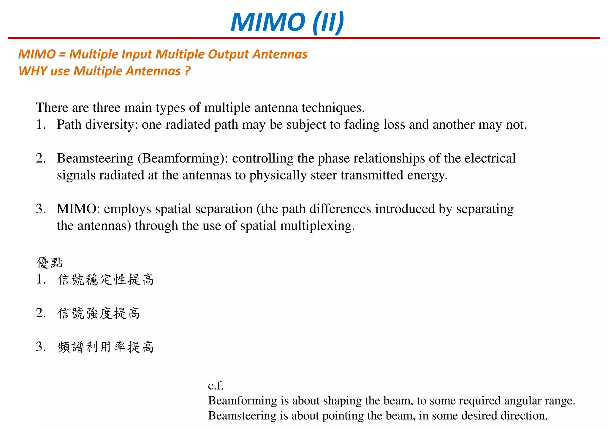 MIMO (II)
MIMO = Multiple Input Multiple Output Antennas
WHY use Multiple Antennas ?
There are three main types of multiple antenna techniques.
1. Path diversity: one radiated path may be subject to fading loss and another may not.
2. Beamsteering (Beamforming): controlling the phase relationships of the electrical
signals radiated at the antennas to physically steer transmitted energy.
3. MIMO: employs spatial separation (the path differences introduced by separating
the antennas) through the use of spatial multiplexing.
優點
1. 信號穩定性提高
2. 信號強度提高
3. 頻譜利用率提高
c.f.
Beamforming is about shaping the beam, to some required angular range.
Beamsteering is about pointing the beam, in some desired direction.
 