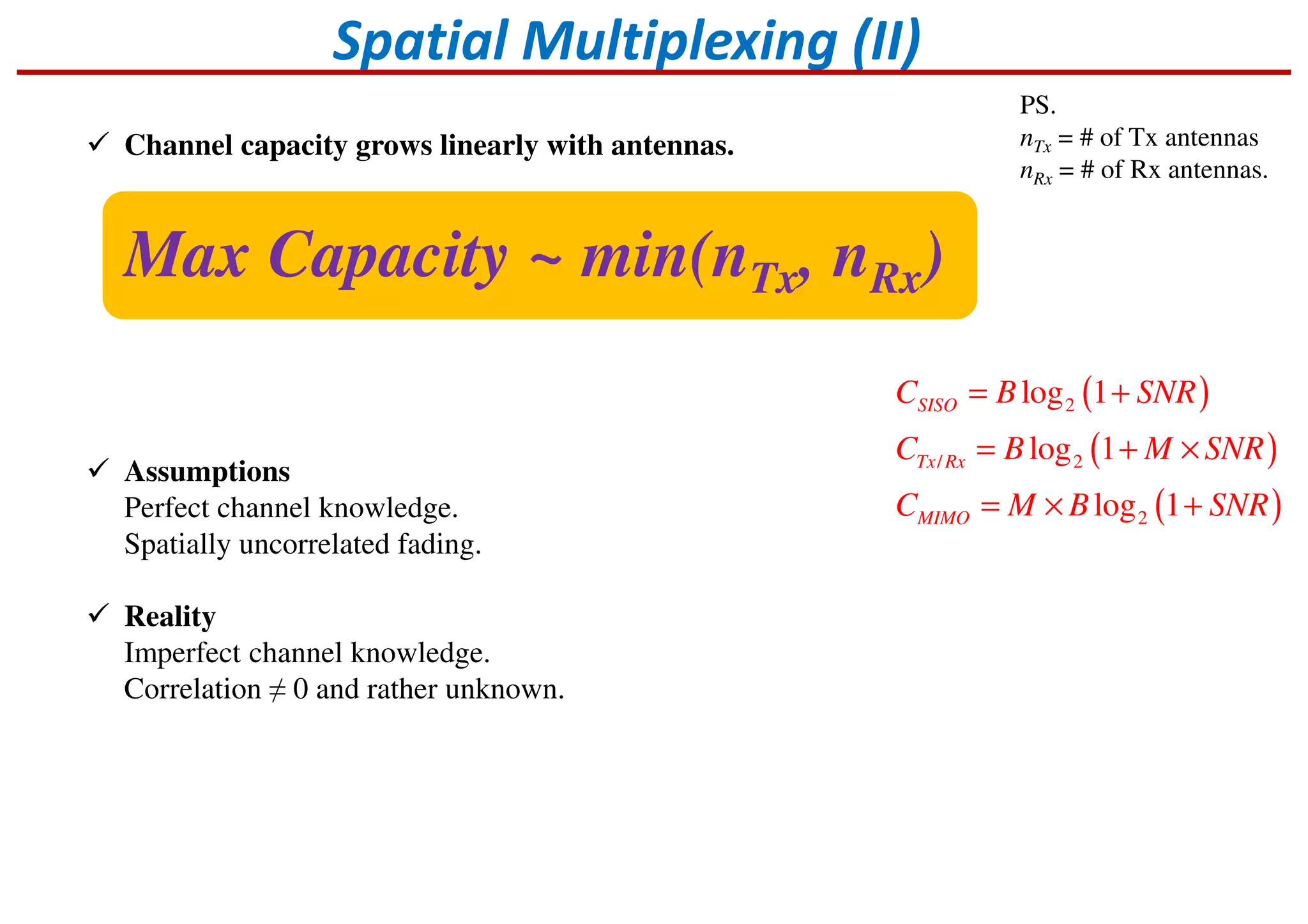 Spatial Multiplexing (II)
Channel capacity grows linearly with antennas.
Assumptions
Perfect channel knowledge.
Spatially uncorrelated fading.
Reality
Imperfect channel knowledge.
Correlation ≠ 0 and rather unknown.
Max Capacity ~ min(nTx, nRx)
PS.
nTx = # of Tx antennas
nRx = # of Rx antennas.
( )
( )
( )
2
/ 2
2
log 1
log 1
log 1
SISO
Tx Rx
MIMO
C B SNR
C B M SNR
C M B SNR
= +
= + ×
= × +
 
