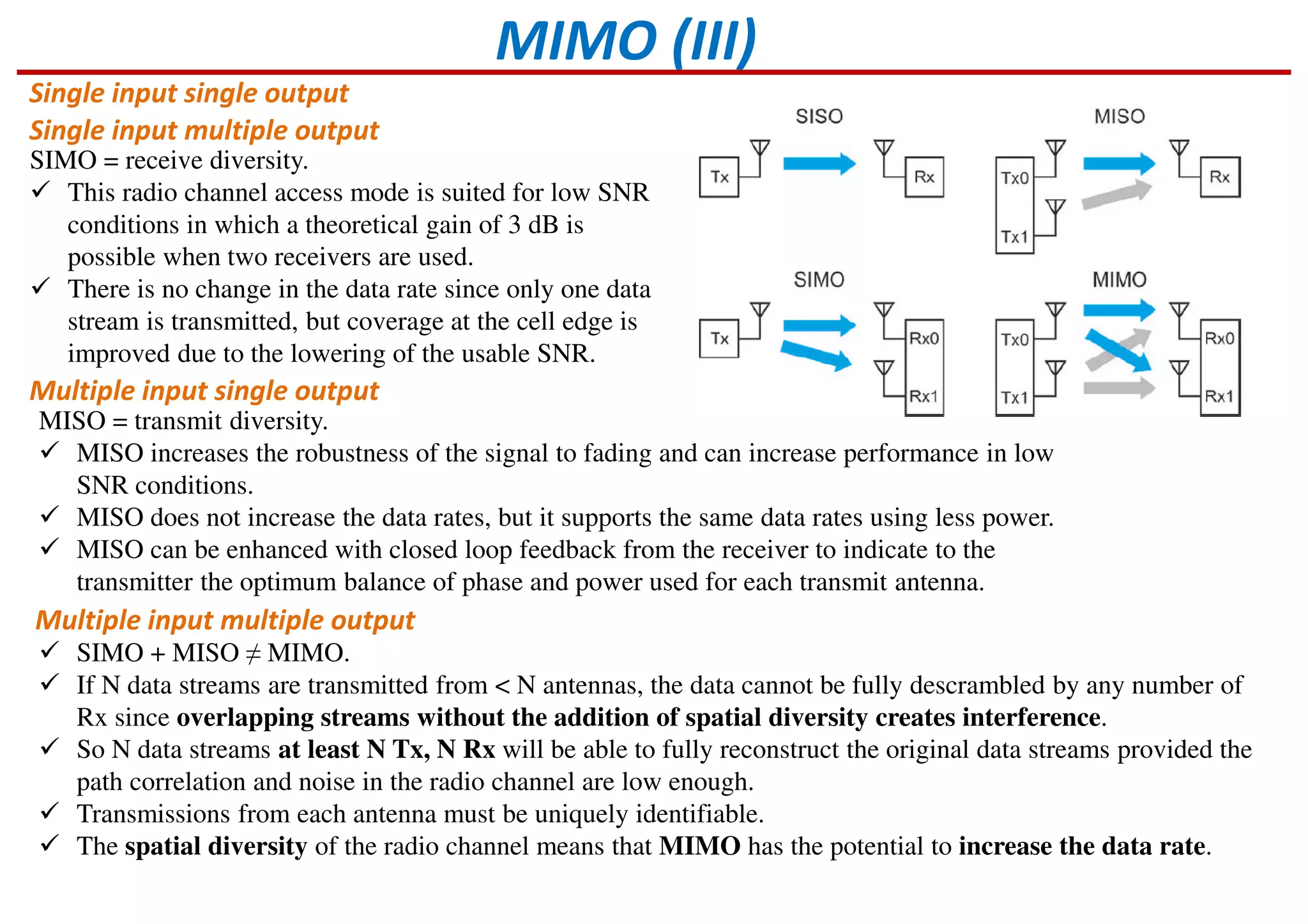 MIMO (III)
Single input single output
Single input multiple output
Multiple input single output
Multiple input multiple output
SIMO = receive diversity.
This radio channel access mode is suited for low SNR
conditions in which a theoretical gain of 3 dB is
possible when two receivers are used.
There is no change in the data rate since only one data
stream is transmitted, but coverage at the cell edge is
improved due to the lowering of the usable SNR.
MISO = transmit diversity.
MISO increases the robustness of the signal to fading and can increase performance in low
SNR conditions.
MISO does not increase the data rates, but it supports the same data rates using less power.
MISO can be enhanced with closed loop feedback from the receiver to indicate to the
transmitter the optimum balance of phase and power used for each transmit antenna.
SIMO + MISO ≠ MIMO.
If N data streams are transmitted from < N antennas, the data cannot be fully descrambled by any number of
Rx since overlapping streams without the addition of spatial diversity creates interference.
So N data streams at least N Tx, N Rx will be able to fully reconstruct the original data streams provided the
path correlation and noise in the radio channel are low enough.
Transmissions from each antenna must be uniquely identifiable.
The spatial diversity of the radio channel means that MIMO has the potential to increase the data rate.
 