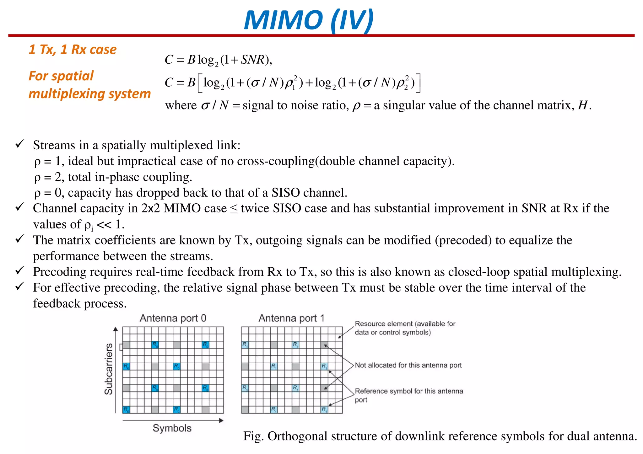 MIMO (IV)
2
2 2
2 1 2 2
log (1 ),
log (1 ( / ) ) log (1 ( / ) )
where / signal to noise ratio, a singular value of the channel matrix, .
C B SNR
C B N N
N H
σ ρ σ ρ
σ ρ
= +
 = + + + 
= =
For spatial
multiplexing system
Streams in a spatially multiplexed link:
ρ = 1, ideal but impractical case of no cross-coupling(double channel capacity).
ρ = 2, total in-phase coupling.
ρ = 0, capacity has dropped back to that of a SISO channel.
Channel capacity in 2x2 MIMO case ≤ twice SISO case and has substantial improvement in SNR at Rx if the
values of ρi << 1.
The matrix coefficients are known by Tx, outgoing signals can be modified (precoded) to equalize the
performance between the streams.
Precoding requires real-time feedback from Rx to Tx, so this is also known as closed-loop spatial multiplexing.
For effective precoding, the relative signal phase between Tx must be stable over the time interval of the
feedback process.
1 Tx, 1 Rx case
Fig. Orthogonal structure of downlink reference symbols for dual antenna.
 