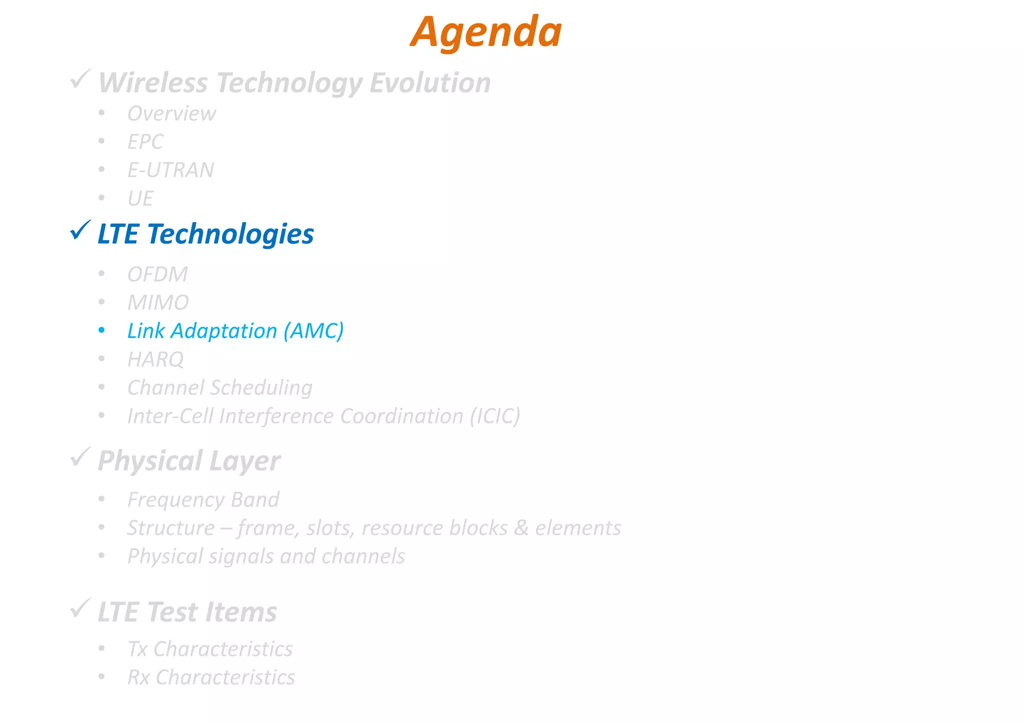 Wireless Technology Evolution
LTE Technologies
Physical Layer
LTE Test Items
• Overview
• EPC
• E-UTRAN
• UE
Agenda
• OFDM
• MIMO
• Link Adaptation (AMC)
• HARQ
• Channel Scheduling
• Inter-Cell Interference Coordination (ICIC)
• Frequency Band
• Structure – frame, slots, resource blocks & elements
• Physical signals and channels
• Tx Characteristics
• Rx Characteristics
 