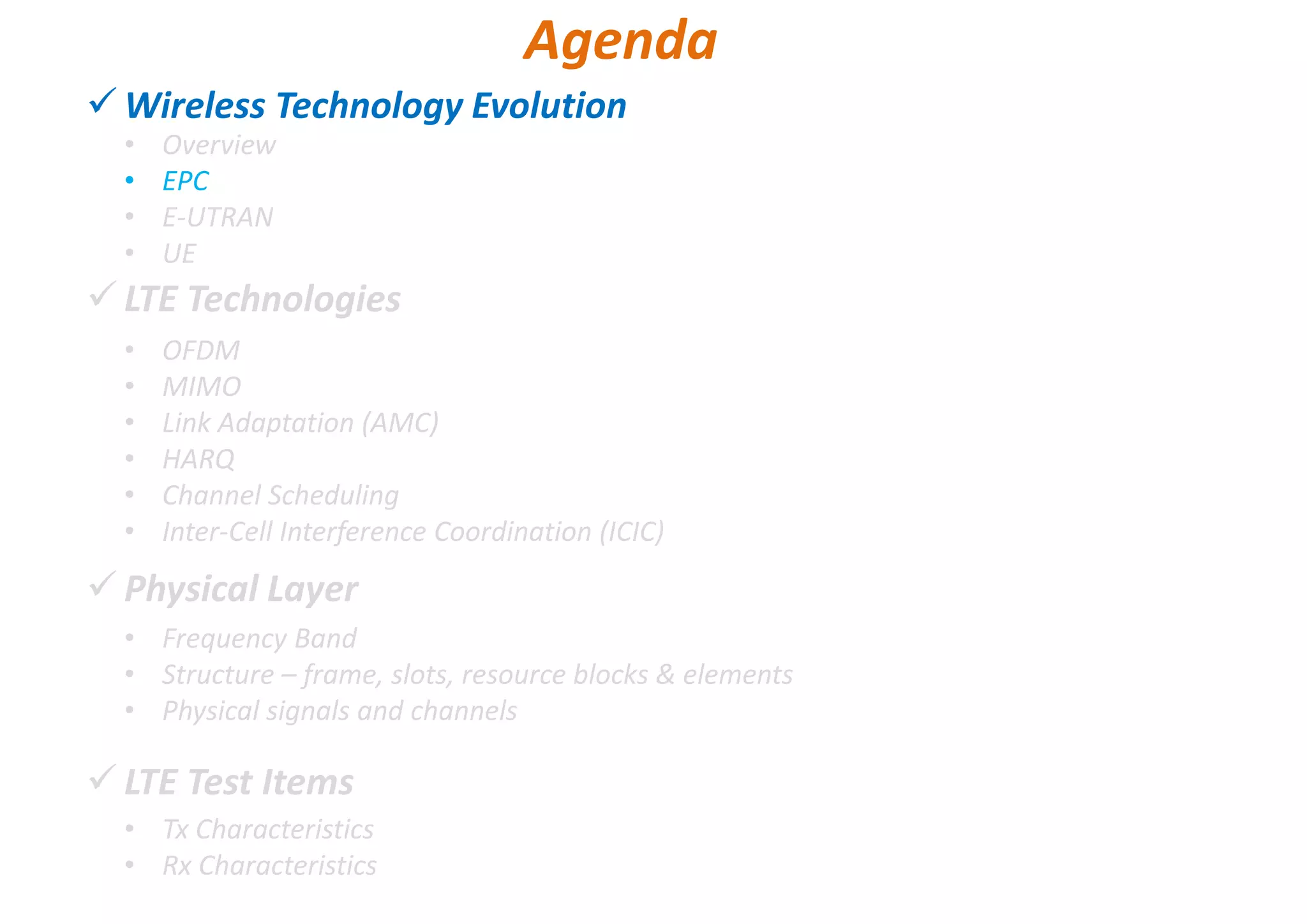 Wireless Technology Evolution
LTE Technologies
Physical Layer
LTE Test Items
• Overview
• EPC
• E-UTRAN
• UE
Agenda
• OFDM
• MIMO
• Link Adaptation (AMC)
• HARQ
• Channel Scheduling
• Inter-Cell Interference Coordination (ICIC)
• Frequency Band
• Structure – frame, slots, resource blocks & elements
• Physical signals and channels
• Tx Characteristics
• Rx Characteristics
 
