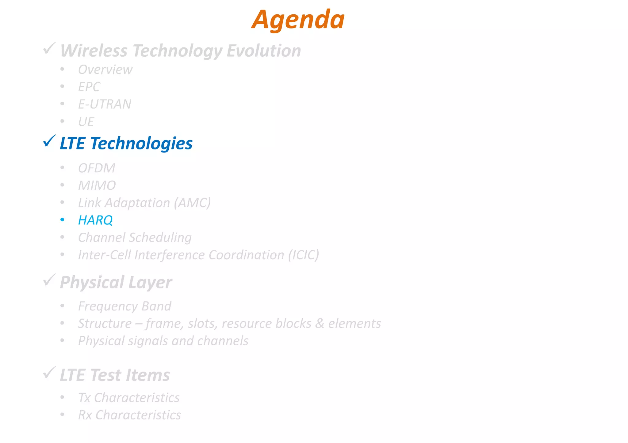 Wireless Technology Evolution
LTE Technologies
Physical Layer
LTE Test Items
• Overview
• EPC
• E-UTRAN
• UE
Agenda
• OFDM
• MIMO
• Link Adaptation (AMC)
• HARQ
• Channel Scheduling
• Inter-Cell Interference Coordination (ICIC)
• Frequency Band
• Structure – frame, slots, resource blocks & elements
• Physical signals and channels
• Tx Characteristics
• Rx Characteristics
 