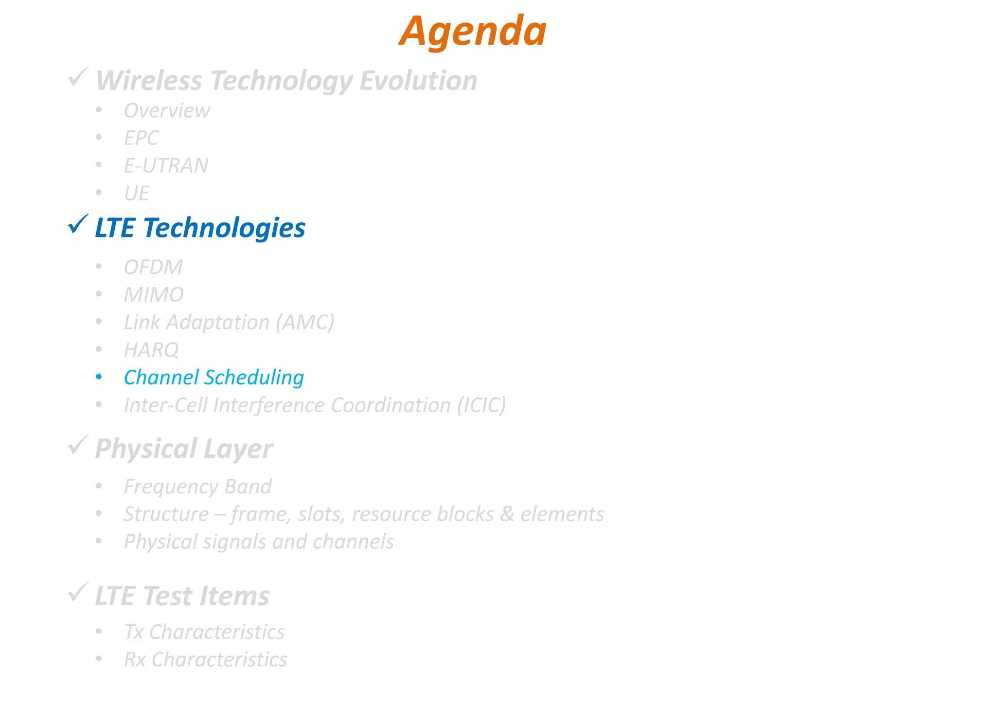 Wireless Technology Evolution
LTE Technologies
Physical Layer
LTE Test Items
• Overview
• EPC
• E-UTRAN
• UE
Agenda
• OFDM
• MIMO
• Link Adaptation (AMC)
• HARQ
• Channel Scheduling
• Inter-Cell Interference Coordination (ICIC)
• Frequency Band
• Structure – frame, slots, resource blocks & elements
• Physical signals and channels
• Tx Characteristics
• Rx Characteristics
 