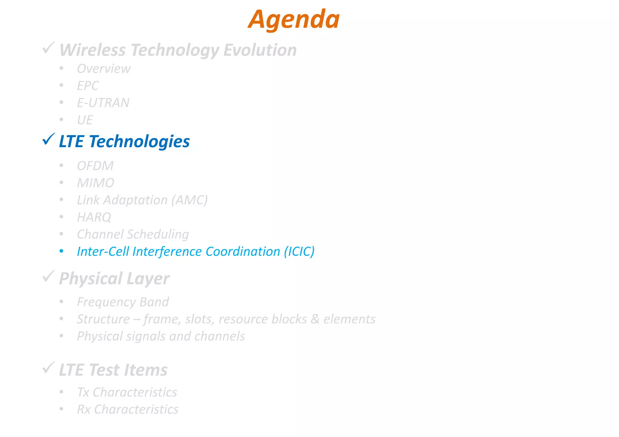 Wireless Technology Evolution
LTE Technologies
Physical Layer
LTE Test Items
• Overview
• EPC
• E-UTRAN
• UE
Agenda
• OFDM
• MIMO
• Link Adaptation (AMC)
• HARQ
• Channel Scheduling
• Inter-Cell Interference Coordination (ICIC)
• Frequency Band
• Structure – frame, slots, resource blocks & elements
• Physical signals and channels
• Tx Characteristics
• Rx Characteristics
 