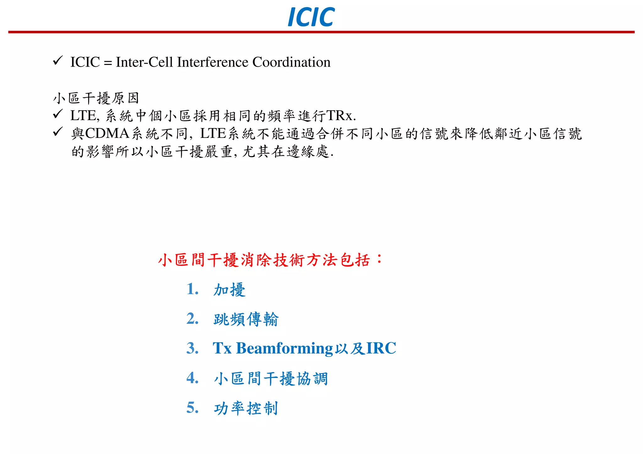 ICIC
ICIC = Inter-Cell Interference Coordination
小區干擾原因
LTE, 系統中個小區採用相同的頻率進行TRx.
與CDMA系統不同, LTE系統不能通過合併不同小區的信號來降低鄰近小區信號
的影響所以小區干擾嚴重, 尤其在邊緣處.
小區間干擾消除技術方法包括小區間干擾消除技術方法包括小區間干擾消除技術方法包括小區間干擾消除技術方法包括：：：：
1. 加擾加擾加擾加擾
2. 跳頻傳輸跳頻傳輸跳頻傳輸跳頻傳輸
3. Tx Beamforming以及以及以及以及IRC
4. 小區間干擾協調小區間干擾協調小區間干擾協調小區間干擾協調
5. 功率功率功率功率控制控制控制控制
 