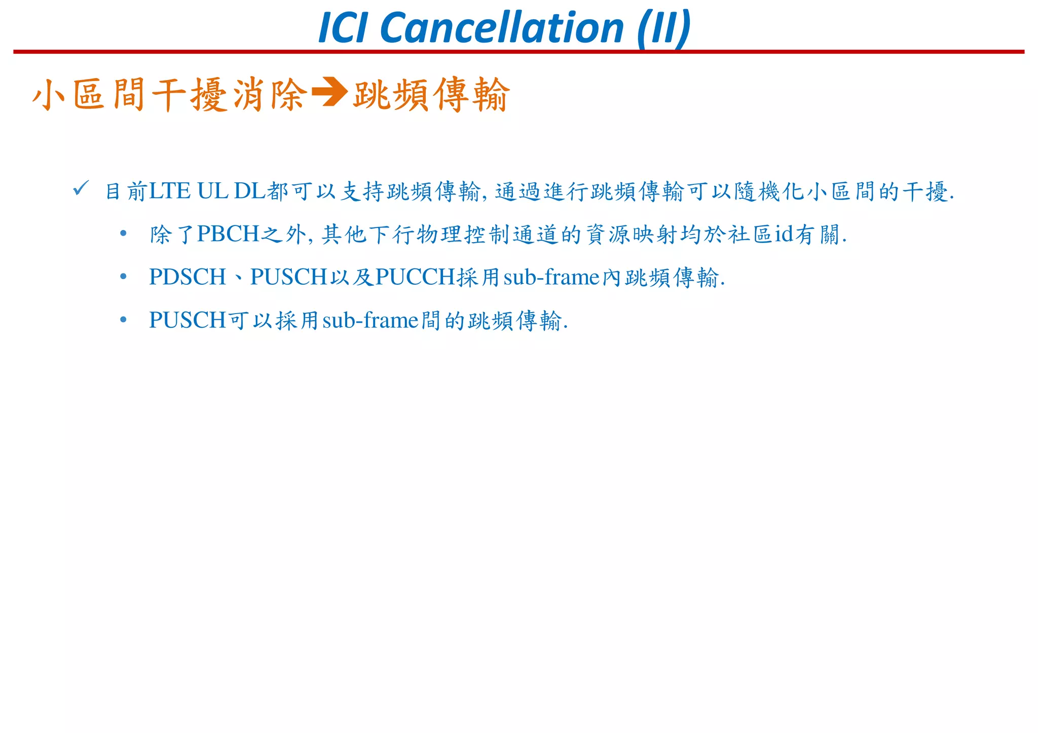 ICI Cancellation (II)
目前LTE UL DL都可以支持跳頻傳輸, 通過進行跳頻傳輸可以隨機化小區間的干擾.
• 除了PBCH之外, 其他下行物理控制通道的資源映射均於社區id有關.
• PDSCH、PUSCH以及PUCCH採用sub-frame內跳頻傳輸.
• PUSCH可以採用sub-frame間的跳頻傳輸.
小區間干擾消除小區間干擾消除小區間干擾消除小區間干擾消除 跳頻傳輸跳頻傳輸跳頻傳輸跳頻傳輸
 