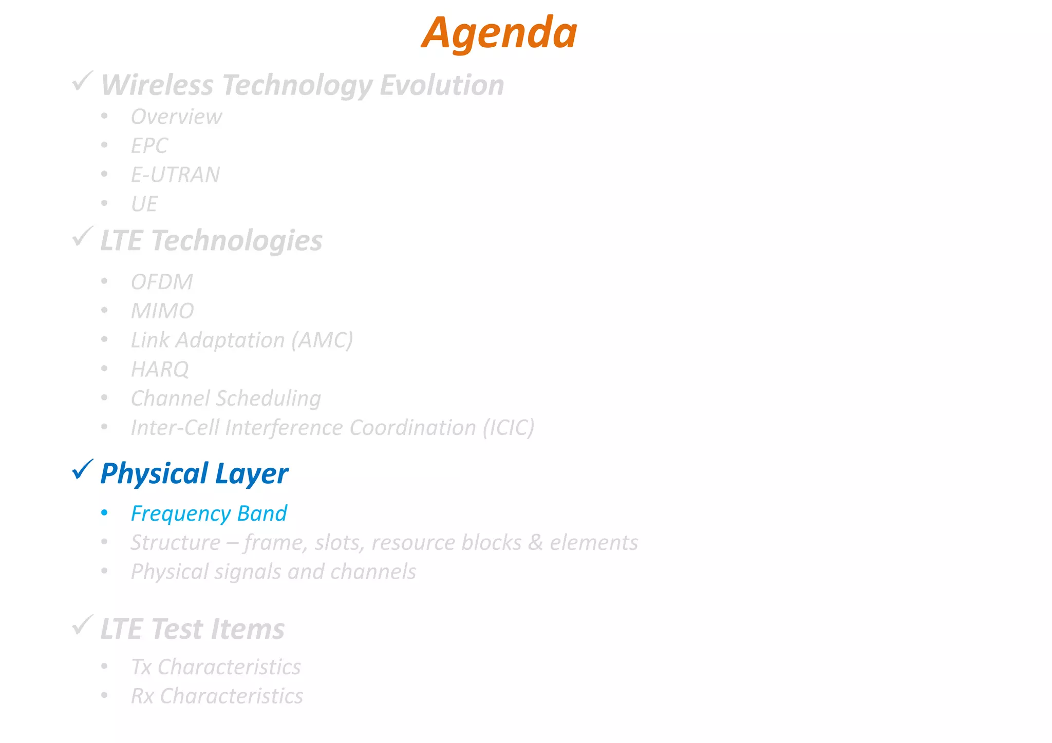Wireless Technology Evolution
LTE Technologies
Physical Layer
LTE Test Items
• Overview
• EPC
• E-UTRAN
• UE
Agenda
• OFDM
• MIMO
• Link Adaptation (AMC)
• HARQ
• Channel Scheduling
• Inter-Cell Interference Coordination (ICIC)
• Frequency Band
• Structure – frame, slots, resource blocks & elements
• Physical signals and channels
• Tx Characteristics
• Rx Characteristics
 