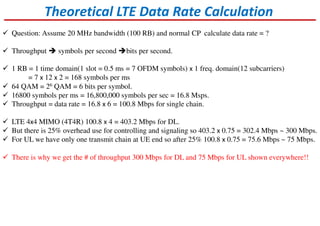 Theoretical LTE Data Rate Calculation
Question: Assume 20 MHz bandwidth (100 RB) and normal CP calculate data rate = ?
Throughput symbols per second bits per second.
1 RB = 1 time domain(1 slot = 0.5 ms = 7 OFDM symbols) x 1 freq. domain(12 subcarriers)
= 7 x 12 x 2 = 168 symbols per ms
64 QAM = 26 QAM = 6 bits per symbol.
16800 symbols per ms = 16,800,000 symbols per sec = 16.8 Msps.
Throughput = data rate = 16.8 x 6 = 100.8 Mbps for single chain.
LTE 4x4 MIMO (4T4R) 100.8 x 4 = 403.2 Mbps for DL.
But there is 25% overhead use for controlling and signaling so 403.2 x 0.75 = 302.4 Mbps ~ 300 Mbps.
For UL we have only one transmit chain at UE end so after 25% 100.8 x 0.75 = 75.6 Mbps ~ 75 Mbps.
There is why we get the # of throughput 300 Mbps for DL and 75 Mbps for UL shown everywhere!!
 