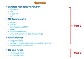 Wireless Technology Evolution
LTE Technologies
Physical Layer
LTE Test Items
• Overview
• EPC
• E-UTRAN
• UE
Agenda
Part 1
Part 2
• OFDM
• MIMO
• Link Adaptation (AMC)
• HARQ
• Channel Scheduling
• Inter-Cell Interference Coordination (ICIC)
• Frequency Band
• Structure – frame, slots, resource blocks & elements
• Physical signals and channels
• Tx Characteristics
• Rx Characteristics
 