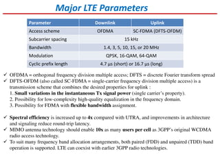 Major LTE Parameters
Parameter Downlink Uplink
Access scheme OFDMA SC-FDMA (DFTS-OFDM)
Subcarrier spacing 15 kHz
Bandwidth 1.4, 3, 5, 10, 15, or 20 MHz
Modulation QPSK, 16-QAM, 64-QAM
Cyclic prefix length 4.7 μs (short) or 16.7 μs (long)
OFDMA = orthogonal frequency division multiple access; DFTS = discrete Fourier transform spread
DFTS-OFDM (also called SC-FDMA = single-carrier frequency division multiple access) is a
transmission scheme that combines the desired properties for uplink :
1. Small variations in the instantaneous Tx signal power (single carrier’s property).
2. Possibility for low-complexity high-quality equalization in the frequency domain.
3. Possibility for FDMA with flexible bandwidth assignment.
Spectral efficiency is increased up to 4x compared with UTRA, and improvements in architecture
and signaling reduce round-trip latency.
MIMO antenna technology should enable 10x as many users per cell as 3GPP’s original WCDMA
radio access technology.
To suit many frequency band allocation arrangements, both paired (FDD) and unpaired (TDD) band
operation is supported. LTE can coexist with earlier 3GPP radio technologies.
 