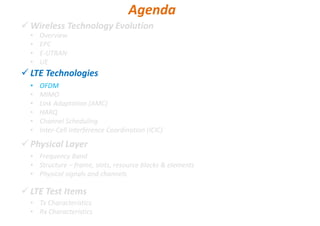 Wireless Technology Evolution
LTE Technologies
Physical Layer
LTE Test Items
• Overview
• EPC
• E-UTRAN
• UE
Agenda
• OFDM
• MIMO
• Link Adaptation (AMC)
• HARQ
• Channel Scheduling
• Inter-Cell Interference Coordination (ICIC)
• Frequency Band
• Structure – frame, slots, resource blocks & elements
• Physical signals and channels
• Tx Characteristics
• Rx Characteristics
 