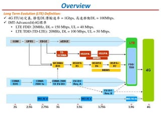 Overview
Long Term Evolution (LTE) Definition:
4G ITU的定義, 靜態DL傳輸速率 = 1Gbps, 高速移動DL = 100Mbps.
IMT-Advanced的4G標準
• LTE FDD: 20MHz, DL = 150 Mbps, UL = 40 Mbps.
• LTE TDD (TD-LTE): 20MHz, DL = 100 Mbps, UL = 50 Mbps.
 