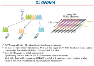 DL OFDMA
OFDMA provides flexible scheduling in time-frequency domain.
In case of multi-carrier transmission, OFDMA has larger PAPR than traditional single carrier
transmission. Fortunately this is less concerned with downlink.
Does OFDMA suits for uplink transmission ?
Uplink being sensitive to PAPR due to UE implementation requirements.
With wider bandwidth in operation, OFDMA in uplink will have lower power per pilot symbol
which in turn leads to deterioration of demodulation performance.
 