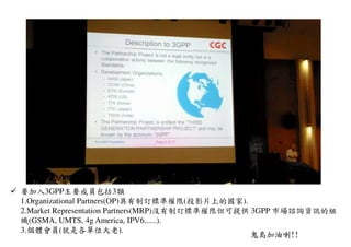 要加入3GPP主要成員包括3類
1.Organizational Partners(OP)具有制訂標準權限(投影片上的國家).
2.Market Representation Partners(MRP)沒有制訂標準權限但可提供 3GPP 市場諮詢資訊的組
織(GSMA, UMTS, 4g America, IPV6......).
3.個體會員(就是各單位大老).
鬼島加油喇!!
 