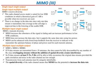 MIMO (III)
Single input single output
Single input multiple output
Multiple input single output
Multiple input multiple output
SIMO = receive diversity.
This radio channel access mode is suited for low SNR
conditions in which a theoretical gain of 3 dB is
possible when two receivers are used.
There is no change in the data rate since only one data
stream is transmitted, but coverage at the cell edge is
improved due to the lowering of the usable SNR.
MISO = transmit diversity.
MISO increases the robustness of the signal to fading and can increase performance in low
SNR conditions.
MISO does not increase the data rates, but it supports the same data rates using less power.
MISO can be enhanced with closed loop feedback from the receiver to indicate to the
transmitter the optimum balance of phase and power used for each transmit antenna.
SIMO + MISO ≠ MIMO.
If N data streams are transmitted from < N antennas, the data cannot be fully descrambled by any number of
Rx since overlapping streams without the addition of spatial diversity creates interference.
So N data streams at least N Tx, N Rx will be able to fully reconstruct the original data streams provided the
path correlation and noise in the radio channel are low enough.
Transmissions from each antenna must be uniquely identifiable.
The spatial diversity of the radio channel means that MIMO has the potential to increase the data rate.
 