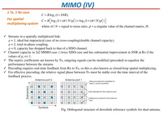MIMO (IV)
2
2 2
2 1 2 2
log (1 ),
log (1 ( / ) ) log (1 ( / ) )
where / signal to noise ratio, a singular value of the channel matrix, .
C B SNR
C B N N
N H
σ ρ σ ρ
σ ρ
= +
 = + + + 
= =
For spatial
multiplexing system
Streams in a spatially multiplexed link:
ρ = 1, ideal but impractical case of no cross-coupling(double channel capacity).
ρ = 2, total in-phase coupling.
ρ = 0, capacity has dropped back to that of a SISO channel.
Channel capacity in 2x2 MIMO case ≤ twice SISO case and has substantial improvement in SNR at Rx if the
values of ρi << 1.
The matrix coefficients are known by Tx, outgoing signals can be modified (precoded) to equalize the
performance between the streams.
Precoding requires real-time feedback from Rx to Tx, so this is also known as closed-loop spatial multiplexing.
For effective precoding, the relative signal phase between Tx must be stable over the time interval of the
feedback process.
1 Tx, 1 Rx case
Fig. Orthogonal structure of downlink reference symbols for dual antenna.
 