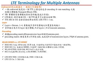 LTE Terminology for Multiple Antennas
Codeword (想成數據流想成數據流想成數據流想成數據流 ==== 機場行李運輸帶機場行李運輸帶機場行李運輸帶機場行李運輸帶)
Layer
Precoding
一個 codeword 就是在一個 TTI 上發送的包含 encoding 和 rate matching 之後
的獨立傳輸塊 Transport Block (TB).
TB: 實體層需要傳輸的原始資料塊(想成行李箱).
LTE規定: 對於每個 UE 一個 TTI 最多可以發送兩個 TB.
TTI: BS 給 UE 安排資源的單位時間. LTE TTI = 1 ms.
Layer = Stream. 1~4, 層數越多資料容量越大但覆蓋區域越小
資料被分為不同 layer 進行傳輸, # of layers ≤ # of transmit antennas.
根據precoding matrix將transmission layer映射到antenna port.
precoding matrix 維度為 R × P, R為 rank, 也就是# of transmission layers, P為# of antenna ports.
IEEE 802.11a/g: AP兩天線, UE單天線, 不過AP也只使用其中接收好的一根做TRx.
IEEE 802.11n: 支援4x4 MIMO, 不過AP一般配3根(立體極化天線), UE2根.
WLAN同TDD, 收發同頻, 802.11n引入校正功能.
802.11n支援TRx diversity, so Rx用MRC, Tx用STBC.
LTE BTS TDD: 1/2/4/8根天線, FDD: 1/2根天線.
LTE UE Cat. 3: 2根天線.
WLAN MIMO v.s. LTE MIMO
 