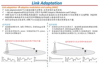 Link Adaptation
Link adaptation adaptive modulation and coding (AMC)
Link adaptation技術可以通過兩種方法實現: 功率控制和速率控制.
一般Link adaptation都指速率控制, LTE中為AMC(Adaptive Modulation and Coding).
AMC技術可以使得eNB能夠根據UE feedback的通道狀況及時地調整不同的調製方式(QPSK 16QAM
64QAM)和編碼速率從而使得資料傳輸能及時地跟上通道的變化狀況.
對於長時延的分組資料, AMC可以在提高系統容量的同時不增加對鄰區的干擾.
功率控制
通過動態調整功率, 使Rx SNR恆定, 保證linkage的傳
輸品質.
當信號差時增加Tx power, 信號強時減少Tx power,
保證恆定的傳輸速率.
功率控制可以很好的避免社區內用戶間的干擾
速率控制
保證發送功率恒定的情況下, 通過調整無線線路傳輸的調製
方式與編碼速率, 確保linkage的傳輸品質.
當通道條件較差時選擇較小的調製方式與編碼速率, 當通道
條件較好是選擇較大的調製方式, 從而最大化了傳輸速率.
速率控制可以充分利用所有的功率
 