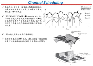 LTE系統支援基於頻域的通道調度.
相對於單載波CDMA系統, LTE系統的一個典型特
徵是可以在頻域進行通道調度和速率控制(AMC).
Channel Scheduling
基本思想: 對於某一塊資源, 選擇通道傳輸條
件最好的使用者進行調度, 從而最大化系統
輸送量. MRC的概念.
LTE(BW=10/15/20MHz) frequency selective
fading, 在更遠的子載波上衰減特性不同 假
如我們知道各用戶子載波上的衰減, 就可為
不同用戶選擇好的子載波進行傳輸 提高頻
譜效率.
 