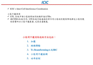 ICIC
ICIC = Inter-Cell Interference Coordination
小區干擾原因
LTE, 系統中個小區採用相同的頻率進行TRx.
與CDMA系統不同, LTE系統不能通過合併不同小區的信號來降低鄰近小區信號
的影響所以小區干擾嚴重, 尤其在邊緣處.
小區間干擾消除技術方法包括小區間干擾消除技術方法包括小區間干擾消除技術方法包括小區間干擾消除技術方法包括：：：：
1. 加擾加擾加擾加擾
2. 跳頻傳輸跳頻傳輸跳頻傳輸跳頻傳輸
3. Tx Beamforming以及以及以及以及IRC
4. 小區間干擾協調小區間干擾協調小區間干擾協調小區間干擾協調
5. 功率功率功率功率控制控制控制控制
 
