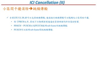 ICI Cancellation (II)
目前LTE UL DL都可以支持跳頻傳輸, 通過進行跳頻傳輸可以隨機化小區間的干擾.
• 除了PBCH之外, 其他下行物理控制通道的資源映射均於社區id有關.
• PDSCH、PUSCH以及PUCCH採用sub-frame內跳頻傳輸.
• PUSCH可以採用sub-frame間的跳頻傳輸.
小區間干擾消除小區間干擾消除小區間干擾消除小區間干擾消除 跳頻傳輸跳頻傳輸跳頻傳輸跳頻傳輸
 
