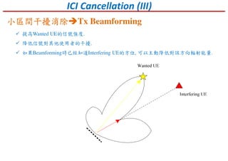 ICI Cancellation (III)
提高Wanted UE的信號強度.
降低信號對其他使用者的干擾.
如果Beamforming時已經知道Interfering UE的方位, 可以主動降低對該方向輻射能量.
小區間干擾消除小區間干擾消除小區間干擾消除小區間干擾消除 Tx Beamforming
 