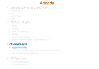 Wireless Technology Evolution
LTE Technologies
Physical Layer
LTE Test Items
• Overview
• EPC
• E-UTRAN
• UE
Agenda
• OFDM
• MIMO
• Link Adaptation (AMC)
• HARQ
• Channel Scheduling
• Inter-Cell Interference Coordination (ICIC)
• Frequency Band
• Structure – frame, slots, resource blocks & elements
• Physical signals and channels
• Tx Characteristics
• Rx Characteristics
 