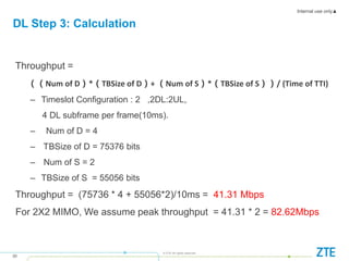 Internal use only▲
20
© ZTE All rights reserved
Throughput =
（（Num of D）*（TBSize of D）+ （Num of S）*（TBSize of S））/ (Time of TTI)
– Timeslot Configuration : 2 ,2DL:2UL,
4 DL subframe per frame(10ms).
– Num of D = 4
– TBSize of D = 75376 bits
– Num of S = 2
– TBSize of S = 55056 bits
Throughput = (75736 * 4 + 55056*2)/10ms = 41.31 Mbps
For 2X2 MIMO, We assume peak throughput = 41.31 * 2 = 82.62Mbps
DL Step 3: Calculation
 
